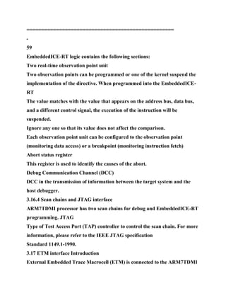 ==================================================
-
59
EmbeddedICE-RT logic contains the following sections:
Two real-time observation point unit
Two observation points can be programmed or one of the kernel suspend the
implementation of the directive. When programmed into the EmbeddedICE-
RT
The value matches with the value that appears on the address bus, data bus,
and a different control signal, the execution of the instruction will be
suspended.
Ignore any one so that its value does not affect the comparison.
Each observation point unit can be configured to the observation point
(monitoring data access) or a breakpoint (monitoring instruction fetch)
Abort status register
This register is used to identify the causes of the abort.
Debug Communication Channel (DCC)
DCC in the transmission of information between the target system and the
host debugger.
3.16.4 Scan chains and JTAG interface
ARM7TDMI processor has two scan chains for debug and EmbeddedICE-RT
programming. JTAG
Type of Test Access Port (TAP) controller to control the scan chain. For more
information, please refer to the IEEE JTAG specification
Standard 1149.1-1990.
3.17 ETM interface Introduction
External Embedded Trace Macrocell (ETM) is connected to the ARM7TDMI
 