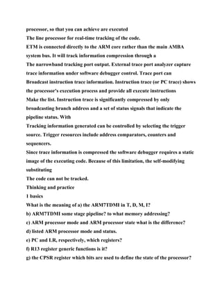 processor, so that you can achieve are executed
The line processor for real-time tracking of the code.
ETM is connected directly to the ARM core rather than the main AMBA
system bus. It will track information compression through a
The narrowband tracking port output. External trace port analyzer capture
trace information under software debugger control. Trace port can
Broadcast instruction trace information. Instruction trace (or PC trace) shows
the processor's execution process and provide all execute instructions
Make the list. Instruction trace is significantly compressed by only
broadcasting branch address and a set of status signals that indicate the
pipeline status. With
Tracking information generated can be controlled by selecting the trigger
source. Trigger resources include address comparators, counters and
sequencers.
Since trace information is compressed the software debugger requires a static
image of the executing code. Because of this limitation, the self-modifying
substituting
The code can not be tracked.
Thinking and practice
1 basics
What is the meaning of a) the ARM7TDMI in T, D, M, I?
b) ARM7TDMI some stage pipeline? to what memory addressing?
c) ARM processor mode and ARM processor state what is the difference?
d) listed ARM processor mode and status.
e) PC and LR, respectively, which registers?
f) R13 register generic functions is it?
g) the CPSR register which bits are used to define the state of the processor?
 