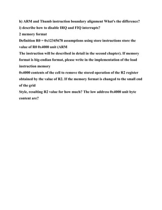 h) ARM and Thumb instruction boundary alignment What's the difference?
i) describe how to disable IRQ and FIQ interrupts?
2 memory format
Definition R0 = 0x12345678 assumptions using store instructions store the
value of R0 0x4000 unit (ARM
The instruction will be described in detail in the second chapter). If memory
format is big-endian format, please write in the implementation of the load
instruction memory
0x4000 contents of the cell to remove the stored operation of the R2 register
obtained by the value of R2. If the memory format is changed to the small end
of the grid
Style, resulting R2 value for how much? The low address 0x4000 unit byte
content are?
 