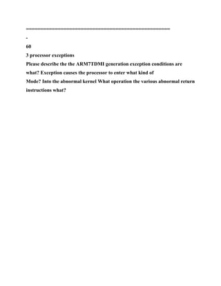 ==================================================
-
60
3 processor exceptions
Please describe the the ARM7TDMI generation exception conditions are
what? Exception causes the processor to enter what kind of
Mode? Into the abnormal kernel What operation the various abnormal return
instructions what?
 