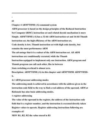 ==================================================
-
61
Chapter 4 ARM7TDMI (-S) command system
ARM processor is based on the design principles of the Reduced Instruction
Set Computer (RISC) instruction set and related decode mechanism is more
Simple. ARM7TDMI (-S) has a 32-bit ARM instruction set and 16-bit Thumb
instruction set, the high efficiency of the ARM instruction set,
Code density is low; Thumb instruction set with high code density, but
remains the most performance ARM
The advantage that it is a subset of the ARM instruction set. All ARM
instructions are conditionally executed, while the Thumb
Instruction equipped to implement only one instruction. ARM program and
Thumb program can call each other, like in between
State switching overhead is almost zero.
Description: ARM7TDMI (-S) in this chapter said ARM7TDMI ARM7TDMI-
S.
4.1 ARM processor addressing modes
The addressing mode is achieved in accordance with the address given in the
instruction code field to the way to find a real address of the operand. ARM at
Rationale has nine basic addressing modes.
1 register addressing
The value of the operand in the register, the address of the instruction code
field that is a register number, and the instruction is executed directly taken
Register values to operate. Register addressing instructions following are
examples of:
MOV R1, R2; R2 the value stored in R1
 