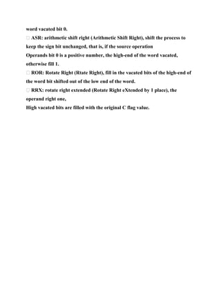 word vacated bit 0.
� ASR: arithmetic shift right (Arithmetic Shift Right), shift the process to
keep the sign bit unchanged, that is, if the source operation
Operands bit 0 is a positive number, the high-end of the word vacated,
otherwise fill 1.
� ROR: Rotate Right (Rtate Right), fill in the vacated bits of the high-end of
the word bit shifted out of the low end of the word.
� RRX: rotate right extended (Rotate Right eXtended by 1 place), the
operand right one,
High vacated bits are filled with the original C flag value.
 