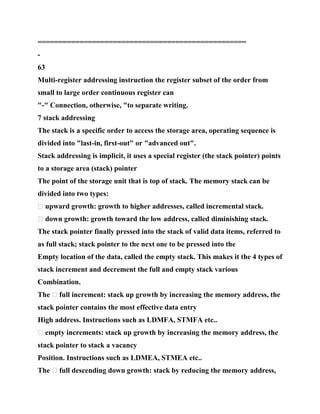 ==================================================
-
63
Multi-register addressing instruction the register subset of the order from
small to large order continuous register can
"-" Connection, otherwise, "to separate writing.
7 stack addressing
The stack is a specific order to access the storage area, operating sequence is
divided into "last-in, first-out" or "advanced out".
Stack addressing is implicit, it uses a special register (the stack pointer) points
to a storage area (stack) pointer
The point of the storage unit that is top of stack. The memory stack can be
divided into two types:
� upward growth: growth to higher addresses, called incremental stack.
� down growth: growth toward the low address, called diminishing stack.
The stack pointer finally pressed into the stack of valid data items, referred to
as full stack; stack pointer to the next one to be pressed into the
Empty location of the data, called the empty stack. This makes it the 4 types of
stack increment and decrement the full and empty stack various
Combination.
The � full increment: stack up growth by increasing the memory address, the
stack pointer contains the most effective data entry
High address. Instructions such as LDMFA, STMFA etc..
� empty increments: stack up growth by increasing the memory address, the
stack pointer to stack a vacancy
Position. Instructions such as LDMEA, STMEA etc..
The � full descending down growth: stack by reducing the memory address,
 