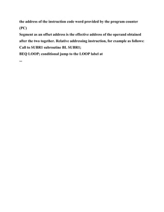 the address of the instruction code word provided by the program counter
(PC)
Segment as an offset address is the effective address of the operand obtained
after the two together. Relative addressing instruction, for example as follows:
Call to SUBR1 subroutine BL SUBR1;
BEQ LOOP; conditional jump to the LOOP label at
...
 