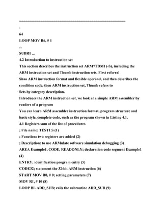 ==================================================
-
64
LOOP MOV R6, # 1
...
SUBR1 ...
4.2 Introduction to instruction set
This section describes the instruction set ARM7TDMI (-S), including the
ARM instruction set and Thumb instruction sets. First referral
Shao ARM instruction format and flexible operand, and then describes the
condition code, then ARM instruction set, Thumb refers to
Sets by category description.
Introduces the ARM instruction set, we look at a simple ARM assembler by
readers of a program
You can learn ARM assembler instruction format, program structure and
basic style, complete code, such as the program shown in Listing 4.1.
4.1 Registers sum of the list of procedures
; File name: TEST1.S (1)
; Function: two registers are added (2)
; Description: to use ARMulate software simulation debugging (3)
AREA Example1, CODE, READONLY; declaration code segment Example1
(4)
ENTRY; identification program entry (5)
CODE32; statement the 32-bit ARM instruction (6)
START MOV R0, # 0; setting parameters (7)
MOV R1, # 10 (8)
LOOP BL ADD_SUB; calls the subroutine ADD_SUB (9)
 