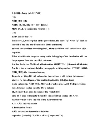 B LOOP; Jump to LOOP (10)
(11)
ADD_SUB (12)
ADDS R0, R0, R1; R0 = R0 + R1 (13)
MOV PC, LR; subroutine returns (14)
(15)
END; end-of-file (16)
Behavior 1,2,3 description of the procedures, the use of ";" Notes ";" back to
the end of the line are the contents of the comment;
The 4th line declares a code segment, ARM assembler least to declare a code
segment;
5 line identifies the program entry in the debugging of the simulation will run
the program from the specified entrance;
6th line declares a 32-bit ARM instruction ARM7TDMI (-S) reset ARM state;
7 to 14 is the actual code label to the top grid writing (such as START, LOOP,
ADD_SUB), the command can not
Top grid writing. BL call subroutine instruction, it will return the memory
address (ie the address of the next instruction) to LR, then jump
Go to subroutine ADD_SUB. After end of subroutine ADD_SUB processing,
the LR values loaded into the PC to return; (
11,15 empty line, aims to enhance the readability)
Line 16 is used to indicate the end of the assembler source file, ARM
assembler files to use the end of the END statement.
4.2.1 ARM instruction set
1. Instruction format
ARM instruction format is as follows:
<opcode> {<cond>} {S} <Rd>, <Rn> {, <operand2>}
 