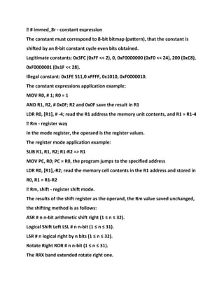 � # immed_8r - constant expression
The constant must correspond to 8-bit bitmap (pattern), that the constant is
shifted by an 8-bit constant cycle even bits obtained.
Legitimate constants: 0x3FC (0xFF << 2), 0, 0xF0000000 (0xF0 << 24), 200 (0xC8),
0xF0000001 (0x1F << 28).
Illegal constant: 0x1FE 511,0 xFFFF, 0x1010, 0xF0000010.
The constant expressions application example:
MOV R0, # 1; R0 = 1
AND R1, R2, # 0x0F; R2 and 0x0F save the result in R1
LDR R0, [R1], # -4; read the R1 address the memory unit contents, and R1 = R1-4
� Rm - register way
In the mode register, the operand is the register values.
The register mode application example:
SUB R1, R1, R2; R1-R2 => R1
MOV PC, R0; PC = R0, the program jumps to the specified address
LDR R0, [R1],-R2; read the memory cell contents in the R1 address and stored in
R0, R1 = R1-R2
� Rm, shift - register shift mode.
The results of the shift register as the operand, the Rm value saved unchanged,
the shifting method is as follows:
ASR # n n-bit arithmetic shift right (1 ≤ n ≤ 32).
Logical Shift Left LSL # n n-bit (1 ≤ n ≤ 31).
LSR # n logical right by n bits (1 ≤ n ≤ 32).
Rotate Right ROR # n n-bit (1 ≤ n ≤ 31).
The RRX band extended rotate right one.
 