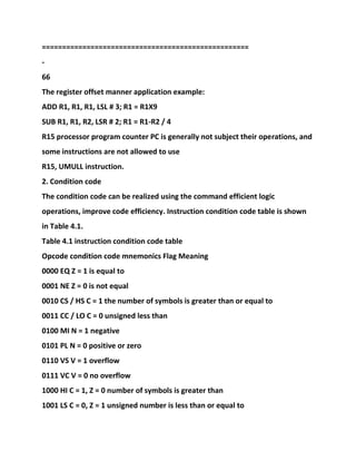 ===================================================
-
66
The register offset manner application example:
ADD R1, R1, R1, LSL # 3; R1 = R1X9
SUB R1, R1, R2, LSR # 2; R1 = R1-R2 / 4
R15 processor program counter PC is generally not subject their operations, and
some instructions are not allowed to use
R15, UMULL instruction.
2. Condition code
The condition code can be realized using the command efficient logic
operations, improve code efficiency. Instruction condition code table is shown
in Table 4.1.
Table 4.1 instruction condition code table
Opcode condition code mnemonics Flag Meaning
0000 EQ Z = 1 is equal to
0001 NE Z = 0 is not equal
0010 CS / HS C = 1 the number of symbols is greater than or equal to
0011 CC / LO C = 0 unsigned less than
0100 MI N = 1 negative
0101 PL N = 0 positive or zero
0110 VS V = 1 overflow
0111 VC V = 0 no overflow
1000 HI C = 1, Z = 0 number of symbols is greater than
1001 LS C = 0, Z = 1 unsigned number is less than or equal to
 