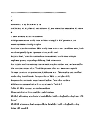 ===================================================
-
67
CMPNE R1, # 20; If R0 10 R1 is 20
ADDNE R0, R0, R1; If R0 10 and R1 is not 20, the instruction execution, R0 = R0 +
R1
3 ARM memory access instructions
ARM processors are load / store architecture typical RISC processor, the
memory access can only use plus
Load and store instructions. ARM load / store instructions to achieve word, half-
word unsigned / signed byte operations; multi Send
Register load / store instruction is an instruction to load / store multiple
registers, greatly improving efficiency; SWP instruction
Is a register and the memory content switching instruction, and can be used for
the semaphore operation. The ARM processor is a von Neumann deposit
Storage structure, program space, RAM space and I / O mapping space unified
addressing, in addition to the operation of RAM on peripheral IO,
Program data access to be performed by load / store instructions.
ARM memory access instructions are shown in Table 4.2.
Table 4.2 ARM memory access instructions
Mnemonic instructions condition code location
LDR Rd, addressing word data is loaded Rd ← [addressing] addressing index LDR
{cond}
LDRB Rd, addressing load unsigned byte data Rd ← [addressing] addressing
index LDR {cond} B
 