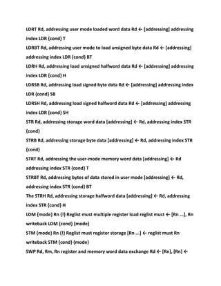 LDRT Rd, addressing user mode loaded word data Rd ← [addressing] addressing
index LDR {cond} T
LDRBT Rd, addressing user mode to load unsigned byte data Rd ← [addressing]
addressing index LDR {cond} BT
LDRH Rd, addressing load unsigned halfword data Rd ← [addressing] addressing
index LDR {cond} H
LDRSB Rd, addressing load signed byte data Rd ← [addressing] addressing index
LDR {cond} SB
LDRSH Rd, addressing load signed halfword data Rd ← [addressing] addressing
index LDR {cond} SH
STR Rd, addressing storage word data [addressing] ← Rd, addressing index STR
{cond}
STRB Rd, addressing storage byte data [addressing] ← Rd, addressing index STR
{cond}
STRT Rd, addressing the user-mode memory word data [addressing] ← Rd
addressing index STR {cond} T
STRBT Rd, addressing bytes of data stored in user mode [addressing] ← Rd,
addressing index STR {cond} BT
The STRH Rd, addressing storage halfword data [addressing] ← Rd, addressing
index STR {cond} H
LDM {mode} Rn {!} Reglist must multiple register load reglist must ← [Rn ...], Rn
writeback LDM {cond} {mode}
STM {mode} Rn {!} Reglist must register storage [Rn ...] ← reglist must Rn
writeback STM {cond} {mode}
SWP Rd, Rm, Rn register and memory word data exchange Rd ← [Rn], [Rn] ←
 