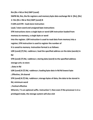 Rm (Rn ≠ Rd or Rm) SWP {cond}
SWPB Rd, Rm, the Rn registers and memory byte data exchange Rd ← [Rn], [Rn]
← Rm (Rn ≠ Rd or Rm) SWP {cond} B
� LDR and STR - load-store instruction
Load / store word and unsigned byte instructions
STR instructions store a single byte or word LDR instruction loaded from
memory to memory, a single byte or word
Into the register. LDR instruction is used to read data from memory into a
register; STR instruction is used to register the number of
It is saved to memory. Instruction format is as follows:
LDR {cond} {T} Rd, <address>; load the specified address on the data (words) in
Rd
STR {cond} {T} Rd, <address>; storing data (word) to the specified address
storage unit, to store
; Data in Rd
LDR {cond} B {T} Rd, <address>; loading byte data in Rd Rd lowest byte
; Effective, 24 cleared
STR {cond} B {T} Rd, <address>; storage bytes of data, the data to be stored in
Rd, minimum word
; Festival effective
Wherein, T is an optional suffix. Instruction T, then even if the processor is in a
privileged mode, the storage system will also visit
 