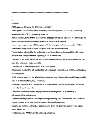 ==================================================
-
1
Foreword
PC 64, you are still using the 8-bit microcontroller?
Although the requirements of embedded systems in the general case of CPU processing
power than the PC (CPU processing power to
Demand) is low, but with the improvement of people's lives and advances in technology, the
requirements of embedded systems CPU processing power steadily
Improved, a large number of high-speed with the emergence of microcontrollers MCS51
architecture compatible to prove this point. But 8-bit microcontrollers
The controller is limited by the architecture, and limited processing capabilities. 16 system
performance compared to the beginning of the 8-bit machine
End there is not much advantage, cost no advantage compared with the 32-bit system, the
next time embedded microcontroller
The direction of development must be a 32-bit system.
32 occupied most of the sub-quota of 32-bit embedded systems based on ARM architecture,
but a long time,
32-bit systems based on the ARM architecture used only in high-end embedded systems (the
area of communications, PDA) occasions,
Or the face of a dedicated chip, either to of bit processors Temple Maung, does not appear
cost-effective universal micro
Controller. PHILIPS found this empty when launched high cost LPC2000 family of
microcontrollers, so that more
The embedded system has a 32-bit processing capability. This also indicates that the 32-bit
system is about to become the mainstream of embedded systems.
Chips based on ARM architecture popularized in China has been for several years, books
about ARM a lot.
The Books About ARM major the following categories:
 