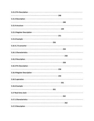 5.15.2 Pin Description · · · · · · · · · · · · · · · · · · · · · · · · · · · · · · · · · · · · · · · · · · · · · · · · · · · · · · · · · · · ·
· · · · · · · · · · · · · · · · · · · · · · · · · · · · · · · · · · · · · · · · · · · · · · · · · · · · 248
5.15.3 Description · · · · · · · · · · · · · · · · · · · · · · · · · · · · · · · · · · · · · · · · · · · · · · · · · · · · · · · · · · · · · · ·
· · · · · · · · · · · · · · · · · · · · · · · · · · · · · · · · · · · · · · · · · · · · · · · · · · · · · · · · · 248
5.15.4 structure · · · · · · · · · · · · · · · · · · · · · · · · · · · · · · · · · · · · · · · · · · · · · · · · · · · · · · · · · · · · · · · · ·
· · · · · · · · · · · · · · · · · · · · · · · · · · · · · · · · · · · · · · · · · · · · · · · · · · · · · · · 249
5.15.5 Register Description · · · · · · · · · · · · · · · · · · · · · · · · · · · · · · · · · · · · · · · · · · · · · · · · · · · · · · · ·
· · · · · · · · · · · · · · · · · · · · · · · · · · · · · · · · · · · · · · · · · · · · · · · · · · · · 251
5.15.6 Example · · · · · · · · · · · · · · · · · · · · · · · · · · · · · · · · · · · · · · · · · · · · · · · · · · · · · · · · · · · · · · · · · ·
· · · · · · · · · · · · · · · · · · · · · · · · · · · · · · · · · · · · · · · · · · · · · · 256
5.16 A / D converter · · · · · · · · · · · · · · · · · · · · · · · · · · · · · · · · · · · · · · · · · · · · · · · · · · · · · · · · · · · · · ·
· · · · · · · · · · · · · · · · · · · · · · · · · · · · · · · · · · · · · · · · · · · · · · · · · · · · · · · · · 258
5.16.1 Characteristics · · · · · · · · · · · · · · · · · · · · · · · · · · · · · · · · · · · · · · · · · · · · · · · · · · · · · · · · · · · · ·
· · · · · · · · · · · · · · · · · · · · · · · · · · · · · · · · · · · · · · · · · · · · · · · · · · · · · · · · · · · 258
5.16.2 Description · · · · · · · · · · · · · · · · · · · · · · · · · · · · · · · · · · · · · · · · · · · · · · · · · · · · · · · · · · · · · · ·
· · · · · · · · · · · · · · · · · · · · · · · · · · · · · · · · · · · · · · · · · · · · · · · · · · · · · · · · · 258
5.16.3 Pin Description · · · · · · · · · · · · · · · · · · · · · · · · · · · · · · · · · · · · · · · · · · · · · · · · · · · · · · · · · · · ·
· · · · · · · · · · · · · · · · · · · · · · · · · · · · · · · · · · · · · · · · · · · · · · · · · · · · 258
5.16.4 Register Description · · · · · · · · · · · · · · · · · · · · · · · · · · · · · · · · · · · · · · · · · · · · · · · · · · · · · · · ·
· · · · · · · · · · · · · · · · · · · · · · · · · · · · · · · · · · · · · · · · · · · · · · · · · · · · 259
5.16.5 operation · · · · · · · · · · · · · · · · · · · · · · · · · · · · · · · · · · · · · · · · · · · · · · · · · · · · · · · · · · · · · · · · ·
· · · · · · · · · · · · · · · · · · · · · · · · · · · · · · · · · · · · · · · · · · · · · · · · · · · · · · · 261
5.16.6 Example · · · · · · · · · · · · · · · · · · · · · · · · · · · · · · · · · · · · · · · · · · · · · · · · · · · · · · · · · · · · · · · · · ·
· · · · · · · · · · · · · · · · · · · · · · · · · · · · · · · · · · · · · · · · · · · · · · 261
5.17 Real-time clock · · · · · · · · · · · · · · · · · · · · · · · · · · · · · · · · · · · · · · · · · · · · · · · · · · · · · · · · · · · · · ·
· · · · · · · · · · · · · · · · · · · · · · · · · · · · · · · · · · · · · · · · · · · · · · · · · · · · · · · · · 262
5.17.1 Characteristics · · · · · · · · · · · · · · · · · · · · · · · · · · · · · · · · · · · · · · · · · · · · · · · · · · · · · · · · · · · · ·
· · · · · · · · · · · · · · · · · · · · · · · · · · · · · · · · · · · · · · · · · · · · · · · · · · · · · · · · · · · 262
5.17.2 Description · · · · · · · · · · · · · · · · · · · · · · · · · · · · · · · · · · · · · · · · · · · · · · · · · · · · · · · · · · · · · · ·
 