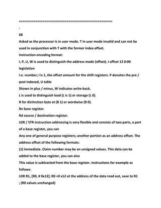 ===================================================
-
68
Asked as the processor is in user mode. T in user mode invalid and can not be
used in conjunction with T with the former index offset.
Instruction encoding format:
I, P, U, W is used to distinguish the address mode (offset). I offset 12 0:00
legislation
I.e. number; I is 1, the offset amount for the shift registers. P denotes the pre /
post indexed, U table
Shown in plus / minus, W indicates write-back.
L is used to distinguish load (L is 1) or storage (L 0).
B for distinction byte at (B 1) or wordwise (B 0).
Rn base register.
Rd source / destination register.
LDR / STR instruction addressing is very flexible and consists of two parts, a part
of a base register, you can
Any one of general purpose registers; another portion as an address offset. The
address offset of the following formats:
(1) immediate. Claim number may be an unsigned values. This data can be
added to the base register, you can also
This value is subtracted from the base register. Instructions for example as
follows:
LDR R1, [R0, # 0x12]; R0 +0 x12 at the address of the data read out, save to R1
; (R0 values unchanged)
 
