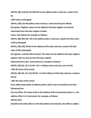 LDR R1, [R0, #-0x12]; the R0-0x12 at the address data is read out, saved to the
R1
; (R0 values unchanged)
LDR R1, [R0]; the R0 address data read-out, saved into R1 (zero-offset)
(2) register. Register values can be added to the base register can also be
subtracted from the base register number
Value. Instructions for example as follows:
LDR R1, [R0, R2]; R0 + R2 at the address data is read out, saved to R1 (the value
of R0 unchanged)
LDR R1, [R0,-R2]; R0-R2 at the address of the data read out, saved to R1 (the
value of R0 unchanged)
(3) registers, and the shift constant. The value can be added to the base register,
register shift can also be from the base register
Subtracted this value. Instructions for example as follows:
LDR R1, [R0, R2, LSL # 2]; R0 + R2 × 4 address data read out, save it to R1
; (R0, R2 value of the same)
LDR R1, [R0,-R2, LSL # 2]; R0-R2 × 4 at the address of the data read out, saved to
the R1
; (R0, R2 value of the same)
From addressing modes of address points, load / store instructions have the
following form:
(1) zero offset. The value of Rn as the address of the transmission data, i.e., the
address offset is 0. Instructions for example as follows:
LDR Rd, [Rn]
(2) before the index offset. In the data before transmission, the offset is added
 