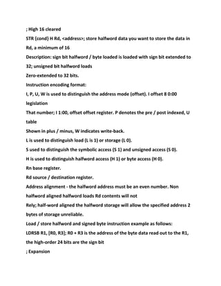 ; High 16 cleared
STR {cond} H Rd, <address>; store halfword data you want to store the data in
Rd, a minimum of 16
Description: sign bit halfword / byte loaded is loaded with sign bit extended to
32; unsigned bit halfword loads
Zero-extended to 32 bits.
Instruction encoding format:
I, P, U, W is used to distinguish the address mode (offset). I offset 8 0:00
legislation
That number; I 1:00, offset offset register. P denotes the pre / post indexed, U
table
Shown in plus / minus, W indicates write-back.
L is used to distinguish load (L is 1) or storage (L 0).
S used to distinguish the symbolic access (S 1) and unsigned access (S 0).
H is used to distinguish halfword access (H 1) or byte access (H 0).
Rn base register.
Rd source / destination register.
Address alignment - the halfword address must be an even number. Non
halfword aligned halfword loads Rd contents will not
Rely; half-word aligned the halfword storage will allow the specified address 2
bytes of storage unreliable.
Load / store halfword and signed byte instruction example as follows:
LDRSB R1, [R0, R3]; R0 + R3 is the address of the byte data read out to the R1,
the high-order 24 bits are the sign bit
; Expansion
 
