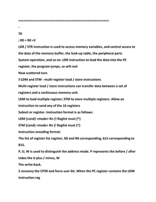 ===================================================
-
70
; R0 = R0 +2
LDR / STR instruction is used to access memory variables, and control access to
the data of the memory buffer, the look-up table, the peripheral parts
System operation, and so on. LDR instruction to load the data into the PC
register, the program jumps, so will real
Now scattered turn.
� LDM and STM - multi-register load / store instructions
Multi-register load / store instructions can transfer data between a set of
registers and a continuous memory unit.
LDM to load multiple register; STM to store multiple registers. Allow an
instruction to send any of the 16 registers
Subset or register. Instruction format is as follows:
LDM {cond} <mode> Rn {! Reglist must {^}
STM {cond} <mode> Rn {! Reglist must {^}
Instruction encoding format:
The list of register list register, b0 and R0 corresponding, b15 corresponding to
R15.
P, U, W is used to distinguish the address mode. P represents the before / after
index the U plus / minus, W
The write-back.
S recovery the CPSR and force user bit. When the PC register contains the LDM
instruction reg
 