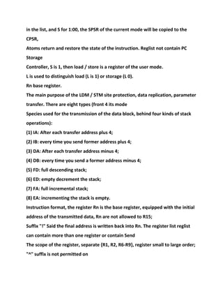 in the list, and S for 1:00, the SPSR of the current mode will be copied to the
CPSR,
Atoms return and restore the state of the instruction. Reglist not contain PC
Storage
Controller, S is 1, then load / store is a register of the user mode.
L is used to distinguish load (L is 1) or storage (L 0).
Rn base register.
The main purpose of the LDM / STM site protection, data replication, parameter
transfer. There are eight types (front 4 its mode
Species used for the transmission of the data block, behind four kinds of stack
operations):
(1) IA: After each transfer address plus 4;
(2) IB: every time you send former address plus 4;
(3) DA: After each transfer address minus 4;
(4) DB: every time you send a former address minus 4;
(5) FD: full descending stack;
(6) ED: empty decrement the stack;
(7) FA: full incremental stack;
(8) EA: incrementing the stack is empty.
Instruction format, the register Rn is the base register, equipped with the initial
address of the transmitted data, Rn are not allowed to R15;
Suffix "!" Said the final address is written back into Rn. The register list reglist
can contain more than one register or contain Send
The scope of the register, separate {R1, R2, R6-R9}, register small to large order;
"^" suffix is not permitted on
 