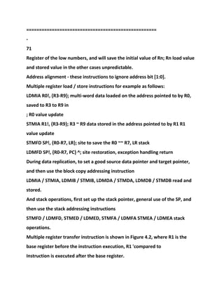===================================================
-
71
Register of the low numbers, and will save the initial value of Rn; Rn load value
and stored value in the other cases unpredictable.
Address alignment - these instructions to ignore address bit [1:0].
Multiple register load / store instructions for example as follows:
LDMIA R0!, {R3-R9}; multi-word data loaded on the address pointed to by R0,
saved to R3 to R9 in
; R0 value update
STMIA R1!, {R3-R9}; R3 ~ R9 data stored in the address pointed to by R1 R1
value update
STMFD SP!, {R0-R7, LR}; site to save the R0 ~~ R7, LR stack
LDMFD SP!, {R0-R7, PC} ^; site restoration, exception handling return
During data replication, to set a good source data pointer and target pointer,
and then use the block copy addressing instruction
LDMIA / STMIA, LDMIB / STMIB, LDMDA / STMDA, LDMDB / STMDB read and
stored.
And stack operations, first set up the stack pointer, general use of the SP, and
then use the stack addressing instructions
STMFD / LDMFD, STMED / LDMED, STMFA / LDMFA STMEA / LDMEA stack
operations.
Multiple register transfer instruction is shown in Figure 4.2, where R1 is the
base register before the instruction execution, R1 'compared to
Instruction is executed after the base register.
 