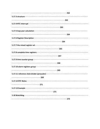 · · · · · · · · · · · · · · · · · · · · · · · · · · · · · · · · · · · · · · · · · · · · · · · · · · · · · · · · · 262
5.17.3 structure · · · · · · · · · · · · · · · · · · · · · · · · · · · · · · · · · · · · · · · · · · · · · · · · · · · · · · · · · · · · · · · · ·
· · · · · · · · · · · · · · · · · · · · · · · · · · · · · · · · · · · · · · · · · · · · · · · · · · · · · · · 262
5.17.4 RTC interrupt · · · · · · · · · · · · · · · · · · · · · · · · · · · · · · · · · · · · · · · · · · · · · · · · · · · · · · · · · · · · · ·
· · · · · · · · · · · · · · · · · · · · · · · · · · · · · · · · · · · · · · · · · · · · · · · · · · 263
5.17.5 leap year calculation · · · · · · · · · · · · · · · · · · · · · · · · · · · · · · · · · · · · · · · · · · · · · · · · · · · · · · ·
· · · · · · · · · · · · · · · · · · · · · · · · · · · · · · · · · · · · · · · · · · · · · · · · · · · · · · · · · 264
5.17.6 Register Description · · · · · · · · · · · · · · · · · · · · · · · · · · · · · · · · · · · · · · · · · · · · · · · · · · · · · · · ·
· · · · · · · · · · · · · · · · · · · · · · · · · · · · · · · · · · · · · · · · · · · · · · · · · · · · 264
5.17.7 the mixed register set · · · · · · · · · · · · · · · · · · · · · · · · · · · · · · · · · · · · · · · · · · · · · · · · · · · · · · ·
· · · · · · · · · · · · · · · · · · · · · · · · · · · · · · · · · · · · · · · · · · · · · · · · · 265
5.17.8 complete time registers · · · · · · · · · · · · · · · · · · · · · · · · · · · · · · · · · · · · · · · · · · · · · · · · · · · · ·
· · · · · · · · · · · · · · · · · · · · · · · · · · · · · · · · · · · · · · · · · · · · · · · · 267
5.17.9 time counter group · · · · · · · · · · · · · · · · · · · · · · · · · · · · · · · · · · · · · · · · · · · · · · · · · · · · · · · · ·
· · · · · · · · · · · · · · · · · · · · · · · · · · · · · · · · · · · · · · · · · · · · · · · 268
5.17.10 alarm registers group · · · · · · · · · · · · · · · · · · · · · · · · · · · · · · · · · · · · · · · · · · · · · · · · · · · · · ·
· · · · · · · · · · · · · · · · · · · · · · · · · · · · · · · · · · · · · · · · · · · · · · · 269
5.17.11 reference clock divider (prescaler) · · · · · · · · · · · · · · · · · · · · · · · · · · · · · · · · · · · · · · · · · · ·
· · · · · · · · · · · · · · · · · · · · · · · · · · · · · · 269
5.17.12 RTC Notes · · · · · · · · · · · · · · · · · · · · · · · · · · · · · · · · · · · · · · · · · · · · · · · · · · · · · · · · · · · · · · ·
· · · · · · · · · · · · · · · · · · · · · · · · · · · · · 271
5.17.13 Example · · · · · · · · · · · · · · · · · · · · · · · · · · · · · · · · · · · · · · · · · · · · · · · · · · · · · · · · · · · · · · · · ·
· · · · · · · · · · · · · · · · · · · · · · · · · · · · · · · · · · · · · · · · · · · 271
5.18 Watchdog · · · · · · · · · · · · · · · · · · · · · · · · · · · · · · · · · · · · · · · · · · · · · · · · · · · · · · · · · · · · · · · · · ·
· · · · · · · · · · · · · · · · · · · · · · · · · · · · · · · · · · · · · · · · · · · · · · · · · · · · · · · · · 274
 