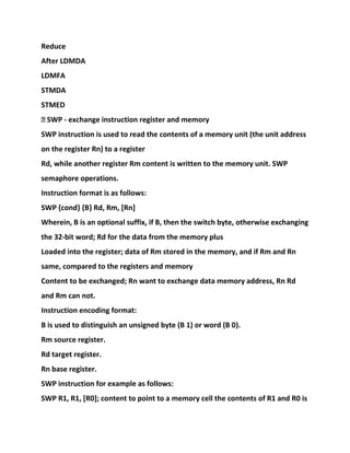 Reduce
After LDMDA
LDMFA
STMDA
STMED
� SWP - exchange instruction register and memory
SWP instruction is used to read the contents of a memory unit (the unit address
on the register Rn) to a register
Rd, while another register Rm content is written to the memory unit. SWP
semaphore operations.
Instruction format is as follows:
SWP {cond} {B} Rd, Rm, [Rn]
Wherein, B is an optional suffix, if B, then the switch byte, otherwise exchanging
the 32-bit word; Rd for the data from the memory plus
Loaded into the register; data of Rm stored in the memory, and if Rm and Rn
same, compared to the registers and memory
Content to be exchanged; Rn want to exchange data memory address, Rn Rd
and Rm can not.
Instruction encoding format:
B is used to distinguish an unsigned byte (B 1) or word (B 0).
Rm source register.
Rd target register.
Rn base register.
SWP instruction for example as follows:
SWP R1, R1, [R0]; content to point to a memory cell the contents of R1 and R0 is
 