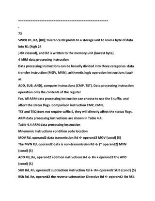 ===================================================
-
73
SWPB R1, R2, [R0]; tolerance R0 points to a storage unit to read a byte of data
into R1 (high 24
;-Bit cleared), and R2 is written to the memory unit (lowest byte)
4 ARM data processing instruction
Data processing instructions can be broadly divided into three categories: data
transfer instruction (MOV, MVN), arithmetic logic operation instructions (such
as
ADD, SUB, AND), compare instructions (CMP, TST). Data processing instruction
operation only the contents of the register
For. All ARM data processing instruction can choose to use the S suffix, and
affect the status flags. Comparison instruction CMP, CMN,
TST and TEQ does not require suffix S, they will directly affect the status flags.
ARM data processing instructions are shown in Table 4.4.
Table 4.4 ARM data processing instruction
Mnemonic instructions condition code location
MOV Rd, operand2 data transmission Rd ← operand2 MOV {cond} {S}
The MVN Rd, operand2 data is non-transmission Rd ← (~ operand2) MVN
{cond} {S}
ADD Rd, Rn, operand2 addition instructions Rd ← Rn + operand2 the ADD
{cond} {S}
SUB Rd, Rn, operand2 subtraction instruction Rd ← Rn-operand2 SUB {cond} {S}
RSB Rd, Rn, operand2 the reverse subtraction Directive Rd ← operand2-Rn RSB
 