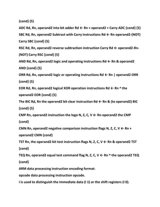 {cond} {S}
ADC Rd, Rn, operand2 into bit adder Rd ← Rn + operand2 + Carry ADC {cond} {S}
SBC Rd, Rn, operand2 Subtract with Carry instructions Rd ← Rn-operand2-(NOT)
Carry SBC {cond} {S}
RSC Rd, Rn, operand2 reverse subtraction instruction Carry Rd ← operand2-Rn-
(NOT) Carry RSC {cond} {S}
AND Rd, Rn, operand2 logic and operating instructions Rd ← Rn & operand2
AND {cond} {S}
ORR Rd, Rn, operand2 logic or operating instructions Rd ← Rn | operand2 ORR
{cond} {S}
EOR Rd, Rn, operand2 logical XOR operation instructions Rd ← Rn ^ the
operand2 EOR {cond} {S}
The BIC Rd, Rn the operand2 bit clear instruction Rd ← Rn & (to operand2) BIC
{cond} {S}
CMP Rn, operand2 instruction the logo N, Z, C, V ← Rn-operand2 the CMP
{cond}
CMN Rn, operand2 negative comparison instruction flags N, Z, C, V ← Rn +
operand2 CMN {cond}
TST Rn, the operand2 bit test instruction flags N, Z, C, V ← Rn & operand2 TST
{cond}
TEQ Rn, operand2 equal test command flag N, Z, C, V ← Rn ^ the operand2 TEQ
{cond}
ARM data processing instruction encoding format:
opcode data processing instruction opcode.
I is used to distinguish the immediate data (I 1) or the shift registers (I 0).
 