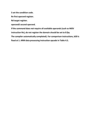 S set the condition code.
Rn first operand register.
Rd target register.
operand2 second operand.
If the command does not require all available operands (such as MOV
instruction Rn), do not register the domain should be set to 0 (by
The compiler automatically completed). For comparison instructions, b20 is
fixed at 1. ARM data processing instruction opcode in Table 4.5.
 