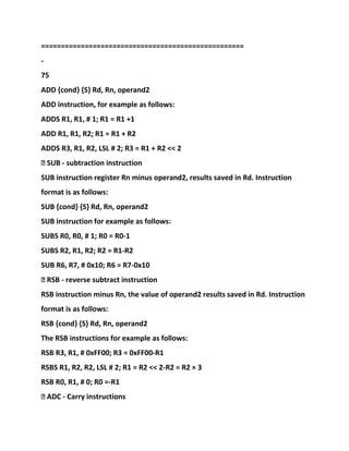 ===================================================
-
75
ADD {cond} {S} Rd, Rn, operand2
ADD instruction, for example as follows:
ADDS R1, R1, # 1; R1 = R1 +1
ADD R1, R1, R2; R1 = R1 + R2
ADDS R3, R1, R2, LSL # 2; R3 = R1 + R2 << 2
� SUB - subtraction instruction
SUB instruction register Rn minus operand2, results saved in Rd. Instruction
format is as follows:
SUB {cond} {S} Rd, Rn, operand2
SUB instruction for example as follows:
SUBS R0, R0, # 1; R0 = R0-1
SUBS R2, R1, R2; R2 = R1-R2
SUB R6, R7, # 0x10; R6 = R7-0x10
� RSB - reverse subtract instruction
RSB instruction minus Rn, the value of operand2 results saved in Rd. Instruction
format is as follows:
RSB {cond} {S} Rd, Rn, operand2
The RSB instructions for example as follows:
RSB R3, R1, # 0xFF00; R3 = 0xFF00-R1
RSBS R1, R2, R2, LSL # 2; R1 = R2 << 2-R2 = R2 × 3
RSB R0, R1, # 0; R0 =-R1
� ADC - Carry instructions
 