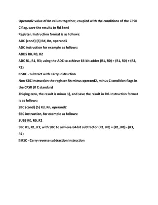 Operand2 value of Rn values together, coupled with the conditions of the CPSR
C flag, save the results to Rd Send
Register. Instruction format is as follows:
ADC {cond} {S} Rd, Rn, operand2
ADC instruction for example as follows:
ADDS R0, R0, R2
ADC R1, R1, R3; using the ADC to achieve 64-bit adder (R1, R0) = (R1, R0) + (R3,
R2)
� SBC - Subtract with Carry instruction
Non-SBC instruction the register Rn minus operand2, minus C condition flags in
the CPSR (If C standard
Zhiqing zero, the result is minus 1), and save the result in Rd. Instruction format
is as follows:
SBC {cond} {S} Rd, Rn, operand2
SBC instruction, for example as follows:
SUBS R0, R0, R2
SBC R1, R1, R3; with SBC to achieve 64-bit subtractor (R1, R0) = (R1, R0) - (R3,
R2)
� RSC - Carry reverse subtraction instruction
 