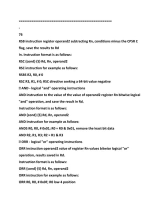 ===================================================
-
76
RSB instruction register operand2 subtracting Rn, conditions minus the CPSR C
flag, save the results to Rd
In. Instruction format is as follows:
RSC {cond} {S} Rd, Rn, operand2
RSC instruction for example as follows:
RSBS R2, R0, # 0
RSC R3, R1, # 0; RSC directive seeking a 64-bit value negative
� AND - logical "and" operating instructions
AND instruction to the value of the value of operand2 register Rn bitwise logical
"and" operation, and save the result in Rd.
Instruction format is as follows:
AND {cond} {S} Rd, Rn, operand2
AND instruction for example as follows:
ANDS R0, R0, # 0x01; R0 = R0 & 0x01, remove the least bit data
AND R2, R1, R3; R2 = R1 & R3
� ORR - logical "or" operating instructions
ORR instruction operand2 value of register Rn values bitwise logical "or"
operation, results saved in Rd.
Instruction format is as follows:
ORR {cond} {S} Rd, Rn, operand2
ORR instruction for example as follows:
ORR R0, R0, # 0x0F; R0 low 4 position
 