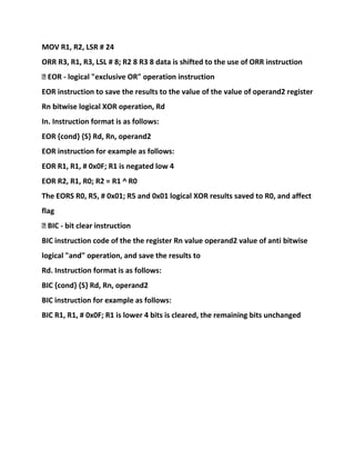 MOV R1, R2, LSR # 24
ORR R3, R1, R3, LSL # 8; R2 8 R3 8 data is shifted to the use of ORR instruction
� EOR - logical "exclusive OR" operation instruction
EOR instruction to save the results to the value of the value of operand2 register
Rn bitwise logical XOR operation, Rd
In. Instruction format is as follows:
EOR {cond} {S} Rd, Rn, operand2
EOR instruction for example as follows:
EOR R1, R1, # 0x0F; R1 is negated low 4
EOR R2, R1, R0; R2 = R1 ^ R0
The EORS R0, R5, # 0x01; R5 and 0x01 logical XOR results saved to R0, and affect
flag
� BIC - bit clear instruction
BIC instruction code of the the register Rn value operand2 value of anti bitwise
logical "and" operation, and save the results to
Rd. Instruction format is as follows:
BIC {cond} {S} Rd, Rn, operand2
BIC instruction for example as follows:
BIC R1, R1, # 0x0F; R1 is lower 4 bits is cleared, the remaining bits unchanged
 