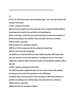 ===================================================
-
77
BIC R1, R2, R3; R3 anti-code and the R2 phase logic "and" save the results to R1
Compare instruction
� CMP - compare instruction
CMP instruction register Rn value minus the value of operand2 CPSR updated
according to the result of the operation corresponding bar
Pieces of the flag, so that the back of the instruction to determine whether to
perform according to the condition flag. Instruction format is as follows:
CMP {cond} Rn, operand2
CMP instruction for example as follows:
CMP R1, # 10; R1 compared with 10, setting the related flag
CMP R1, R2; R1 and R2, setting flag
The difference is that the CMP instruction SUBS instruction CMP instruction
does not save the result of the operation. Carrying out the size of two data
Judgment, a common CMP instruction and the corresponding condition code to
operate.
� CMN - negative comparison instructions
The CMN instruction register Rn value plus the value of operand2 updated
according to the result of the operation in the CPSR phase
Conditions flag, so that the back of the instruction to determine whether to
perform according to the condition flag. Instruction format is as follows:
CMN {cond} Rn, operand2
CMN instruction for example as follows:
 