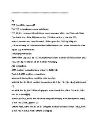 ===================================================
-
78
TEQ {cond} Rn, operand2
The TEQ instruction example as follows:
TEQ R0, R1; compare R0 and R1 are equal (does not affect the V-bit and C-bit)
The distinction of the TEQ instruction EORS instruction is that the TEQ
instruction does not save the result of the operation. TEQ equality test
, Often with EQ, NE condition code used in conjunction. When the two data are
equal, EQ; otherwise NE.
5 multiply instruction
ARM7TDMI (-S) has a 32 × 32 multiply instructions multiply-add instruction of 32
× 32, 32 × 32 results for 64-bit multiply / multiply
Add instruction.
ARM multiply instructions are shown in Table 4.6.
Table 4.6 ARM multiply instructions
Mnemonic instructions condition code location
MUL Rd, Rm, Rs 32-bit multiply instructions Rd ← Rm * Rs (Rd = Rm) MUL {cond}
{S}
MLA Rd, Rm, Rs, Rn 32-bit multiply-add instruction Rd ← of Rm * Rs + Rn (Rd =
Rm) MLA {cond} {S}
At UMULL RdLo, RdHi, Rm, Rs 64-bit unsigned multiply instruction (RdLo, RdHi)
← Rm * Rs UMULL {cond} {S}
UMLAL RdLo, RdHi, Rm, Rs 64-bit unsigned multiply-add instruction (RdLo, RdHi)
← Rm * Rs + (RdLo, RdHi) UMLAL {cond} {S}
 