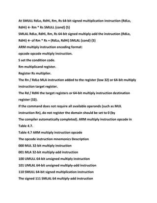 At SMULL RdLo, RdHi, Rm, Rs 64-bit signed multiplication instruction (RdLo,
RdHi) ← Rm * Rs SMULL {cond} {S}
SMLAL RdLo, RdHi, Rm, Rs 64-bit signed multiply-add the instruction (RdLo,
RdHi) ← of Rm * Rs + (RdLo, RdHi) SMLAL {cond} {S}
ARM multiply instruction encoding format:
opcode opcode multiply instruction.
S set the condition code.
Rm multiplicand register.
Register Rs multiplier.
The Rn / RdLo MLA instruction added to the register (low 32) or 64-bit multiply
instruction target register.
The Rd / RdHi the target registers or 64-bit multiply instruction destination
register (32).
If the command does not require all available operands (such as MUL
instruction Rn), do not register the domain should be set to 0 (by
The compiler automatically completed). ARM multiply instruction opcode in
Table 4.7.
Table 4.7 ARM multiply instruction opcode
The opcode instruction mnemonics Description
000 MUL 32-bit multiply instruction
001 MLA 32-bit multiply-add instruction
100 UMULL 64-bit unsigned multiply instruction
101 UMLAL 64-bit unsigned multiply-add instruction
110 SMULL 64-bit signed multiplication instruction
The signed 111 SMLAL 64 multiply-add instruction
 