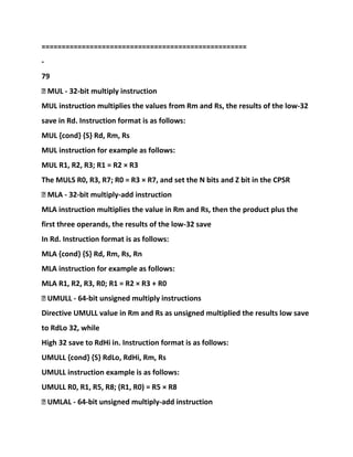 ===================================================
-
79
� MUL - 32-bit multiply instruction
MUL instruction multiplies the values from Rm and Rs, the results of the low-32
save in Rd. Instruction format is as follows:
MUL {cond} {S} Rd, Rm, Rs
MUL instruction for example as follows:
MUL R1, R2, R3; R1 = R2 × R3
The MULS R0, R3, R7; R0 = R3 × R7, and set the N bits and Z bit in the CPSR
� MLA - 32-bit multiply-add instruction
MLA instruction multiplies the value in Rm and Rs, then the product plus the
first three operands, the results of the low-32 save
In Rd. Instruction format is as follows:
MLA {cond} {S} Rd, Rm, Rs, Rn
MLA instruction for example as follows:
MLA R1, R2, R3, R0; R1 = R2 × R3 + R0
� UMULL - 64-bit unsigned multiply instructions
Directive UMULL value in Rm and Rs as unsigned multiplied the results low save
to RdLo 32, while
High 32 save to RdHi in. Instruction format is as follows:
UMULL {cond} {S} RdLo, RdHi, Rm, Rs
UMULL instruction example is as follows:
UMULL R0, R1, R5, R8; (R1, R0) = R5 × R8
� UMLAL - 64-bit unsigned multiply-add instruction
 
