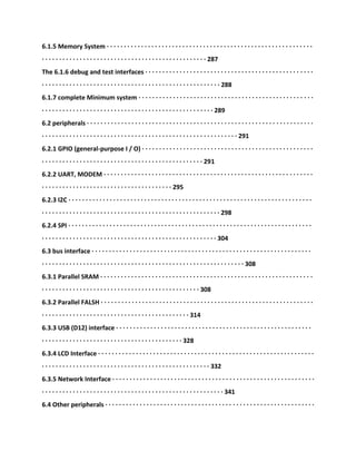 6.1.5 Memory System · · · · · · · · · · · · · · · · · · · · · · · · · · · · · · · · · · · · · · · · · · · · · · · · · · · · · · · · · · · ·
· · · · · · · · · · · · · · · · · · · · · · · · · · · · · · · · · · · · · · · · · · · · · · · · 287
The 6.1.6 debug and test interfaces · · · · · · · · · · · · · · · · · · · · · · · · · · · · · · · · · · · · · · · · · · · · · · · · ·
· · · · · · · · · · · · · · · · · · · · · · · · · · · · · · · · · · · · · · · · · · · · · · · · · · · · 288
6.1.7 complete Minimum system · · · · · · · · · · · · · · · · · · · · · · · · · · · · · · · · · · · · · · · · · · · · · · · · · · ·
· · · · · · · · · · · · · · · · · · · · · · · · · · · · · · · · · · · · · · · · · · · · · · · · · · 289
6.2 peripherals · · · · · · · · · · · · · · · · · · · · · · · · · · · · · · · · · · · · · · · · · · · · · · · · · · · · · · · · · · · · · · · · · ·
· · · · · · · · · · · · · · · · · · · · · · · · · · · · · · · · · · · · · · · · · · · · · · · · · · · · · · · · · 291
6.2.1 GPIO (general-purpose I / O) · · · · · · · · · · · · · · · · · · · · · · · · · · · · · · · · · · · · · · · · · · · · · · · · · ·
· · · · · · · · · · · · · · · · · · · · · · · · · · · · · · · · · · · · · · · · · · · · · · · 291
6.2.2 UART, MODEM · · · · · · · · · · · · · · · · · · · · · · · · · · · · · · · · · · · · · · · · · · · · · · · · · · · · · · · · · · · · ·
· · · · · · · · · · · · · · · · · · · · · · · · · · · · · · · · · · · · · · 295
6.2.3 I2C · · · · · · · · · · · · · · · · · · · · · · · · · · · · · · · · · · · · · · · · · · · · · · · · · · · · · · · · · · · · · · · · · · · · · · ·
· · · · · · · · · · · · · · · · · · · · · · · · · · · · · · · · · · · · · · · · · · · · · · · · · · · · 298
6.2.4 SPI · · · · · · · · · · · · · · · · · · · · · · · · · · · · · · · · · · · · · · · · · · · · · · · · · · · · · · · · · · · · · · · · · · · · · · ·
· · · · · · · · · · · · · · · · · · · · · · · · · · · · · · · · · · · · · · · · · · · · · · · · · · · 304
6.3 bus interface · · · · · · · · · · · · · · · · · · · · · · · · · · · · · · · · · · · · · · · · · · · · · · · · · · · · · · · · · · · · · · · ·
· · · · · · · · · · · · · · · · · · · · · · · · · · · · · · · · · · · · · · · · · · · · · · · · · · · · · · · · · · · 308
6.3.1 Parallel SRAM · · · · · · · · · · · · · · · · · · · · · · · · · · · · · · · · · · · · · · · · · · · · · · · · · · · · · · · · · · · · · ·
· · · · · · · · · · · · · · · · · · · · · · · · · · · · · · · · · · · · · · · · · · · · · · 308
6.3.2 Parallel FALSH · · · · · · · · · · · · · · · · · · · · · · · · · · · · · · · · · · · · · · · · · · · · · · · · · · · · · · · · · · · · · ·
· · · · · · · · · · · · · · · · · · · · · · · · · · · · · · · · · · · · · · · · · · · 314
6.3.3 USB (D12) interface · · · · · · · · · · · · · · · · · · · · · · · · · · · · · · · · · · · · · · · · · · · · · · · · · · · · · · · · ·
· · · · · · · · · · · · · · · · · · · · · · · · · · · · · · · · · · · · · · · · · 328
6.3.4 LCD Interface · · · · · · · · · · · · · · · · · · · · · · · · · · · · · · · · · · · · · · · · · · · · · · · · · · · · · · · · · · · · · · ·
· · · · · · · · · · · · · · · · · · · · · · · · · · · · · · · · · · · · · · · · · · · · · · · · · 332
6.3.5 Network Interface · · · · · · · · · · · · · · · · · · · · · · · · · · · · · · · · · · · · · · · · · · · · · · · · · · · · · · · · · · ·
· · · · · · · · · · · · · · · · · · · · · · · · · · · · · · · · · · · · · · · · · · · · · · · · · · · · · 341
6.4 Other peripherals · · · · · · · · · · · · · · · · · · · · · · · · · · · · · · · · · · · · · · · · · · · · · · · · · · · · · · · · · · · · ·
 