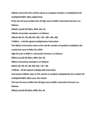 UMLAL instruction Rm and Rs values as unsigned number is multiplied by 64
multiplied RdHi, RdLo added knot
If the low-32 save to RdLo the 32 high save to RdHi. Instruction format is as
follows:
UMLAL {cond} {S} RdLo, RdHi, Rm, Rs
UMLAL instruction example is as follows:
UMLAL R0, R1, R5, R8; (R1, R0) = R5 × R8 + (R1, R0)
� SMULL - a 64-bit signed multiplication instruction
The SMULL instruction value in Rm and Rs number of symbols multiplied, the
results low save to RdLo 32, while
High 32 save to RdHi in. Instruction format is as follows:
SMULL {cond} {S} RdLo, RdHi, Rm, Rs
SMULL instruction example is as follows:
SMULL R2, R3, R7, R6; (R3, R2) = R7 × R6
� SMLAL - 64-bit signed multiply-add instruction
Instructions SMLAL value in Rm and Rs as symbols multiplied by the number 64
multiplied RdHi, RdLo sum, the results
The low-32 save to RdLo the 32 high save to RdHi. Instruction format is as
follows:
SMLAL {cond} {S} RdLo, RdHi, Rm, Rs
 