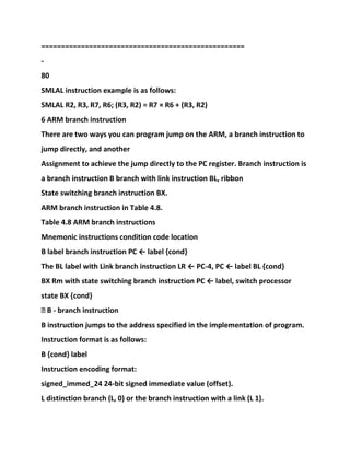 ===================================================
-
80
SMLAL instruction example is as follows:
SMLAL R2, R3, R7, R6; (R3, R2) = R7 × R6 + (R3, R2)
6 ARM branch instruction
There are two ways you can program jump on the ARM, a branch instruction to
jump directly, and another
Assignment to achieve the jump directly to the PC register. Branch instruction is
a branch instruction B branch with link instruction BL, ribbon
State switching branch instruction BX.
ARM branch instruction in Table 4.8.
Table 4.8 ARM branch instructions
Mnemonic instructions condition code location
B label branch instruction PC ← label {cond}
The BL label with Link branch instruction LR ← PC-4, PC ← label BL {cond}
BX Rm with state switching branch instruction PC ← label, switch processor
state BX {cond}
� B - branch instruction
B instruction jumps to the address specified in the implementation of program.
Instruction format is as follows:
B {cond} label
Instruction encoding format:
signed_immed_24 24-bit signed immediate value (offset).
L distinction branch (L, 0) or the branch instruction with a link (L 1).
 