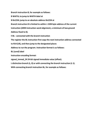 Branch instruction B, for example as follows:
B WAITA; to jump to WAITA label at
B 0x1234; jump to an absolute address 0x1234 at
Branch instruction B is limited to within ± 32M byte address of the current
instruction (ARM instruction word alignment, a minimum of two ground
Address fixed to 0).
� BL - connected with the branch instruction
The register the BL instruction first copy the next instruction address connected
to R14 (LR), and then jump to the designated places
Address to run the program. Instruction format is as follows:
BL {cond} label
Instruction encoding format:
signed_immed_24 24-bit signed immediate value (offset).
L distinction branch (L, 0) or with connecting the branch instruction (L 1).
With connecting branch instruction BL, for example as follows:
 