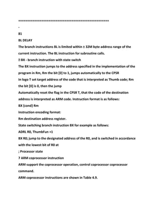 ===================================================
-
81
BL DELAY
The branch instructions BL is limited within ± 32M byte address range of the
current instruction. The BL instruction for subroutine calls.
� BX - branch instruction with state switch
The BX instruction jumps to the address specified in the implementation of the
program in Rm, Rm the bit [0] to 1, jumps automatically to the CPSR
In logo T set target address of the code that is interpreted as Thumb code; Rm
the bit [0] is 0, then the jump
Automatically reset the flag in the CPSR T, that the code of the destination
address is interpreted as ARM code. Instruction format is as follows:
BX {cond} Rm
Instruction encoding format:
Rm destination address register.
State switching branch instruction BX for example as follows:
ADRL R0, ThumbFun +1
BX R0; jump to the designated address of the R0, and is switched in accordance
with the lowest bit of R0 at
; Processor state
7 ARM coprocessor instruction
ARM support the coprocessor operation, control coprocessor coprocessor
command.
ARM coprocessor instructions are shown in Table 4.9.
 