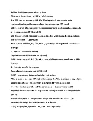 Table 4.9 ARM coprocessor instructions
Mnemonic instructions condition code location
The CDP coproc, opcode1, CRd, CRn CRm {opcode2} coprocessor data
manipulation instructions depends on the coprocessor CDP {cond}
LDC {L} coproc, CRd, <address> the coprocessor data read instructions depends
on the coprocessor LDC {cond} {L}
STC {L} coproc, CRd, <address> coprocessor data write instruction depends on
the coprocessor STC {cond} {L}
MCR coproc, opcode1, Rd, CRn, CRm {, opcode2} ARM register to coprocessor
Storage
Is the data transfer instruction
Depends on the coprocessor MCR {cond}
MRC coproc, opcode1, Rd, CRn, CRm {, opcode2} coprocessor registers to ARM
Storage
To the data transfer instruction
Depends on the coprocessor MCR {cond}
� CDP - coprocessor data manipulation instructions
ARM processor through CDP instruction notice the ARM coprocessor to perform
specific operations. The operation is completed by the coprocessor
Into, that the interpretation of the parameters of the command and the
coprocessor instruction to use depends on the coprocessor. If the coprocessor
can not
Successfully perform the operation, will produce undefined instruction
exception interrupt. Instruction format is as follows:
CDP {cond} coproc, opcode1, CRd, CRn, CRm {, opcode2}
 