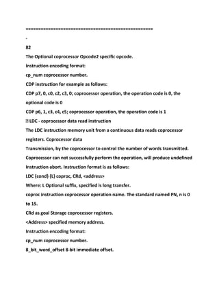 ===================================================
-
82
The Optional coprocessor Opcode2 specific opcode.
Instruction encoding format:
cp_num coprocessor number.
CDP instruction for example as follows:
CDP p7, 0, c0, c2, c3, 0; coprocessor operation, the operation code is 0, the
optional code is 0
CDP p6, 1, c3, c4, c5; coprocessor operation, the operation code is 1
� LDC - coprocessor data read instruction
The LDC instruction memory unit from a continuous data reads coprocessor
registers. Coprocessor data
Transmission, by the coprocessor to control the number of words transmitted.
Coprocessor can not successfully perform the operation, will produce undefined
Instruction abort. Instruction format is as follows:
LDC {cond} {L} coproc, CRd, <address>
Where: L Optional suffix, specified is long transfer.
coproc instruction coprocessor operation name. The standard named PN, n is 0
to 15.
CRd as goal Storage coprocessor registers.
<Address> specified memory address.
Instruction encoding format:
cp_num coprocessor number.
8_bit_word_offset 8-bit immediate offset.
 