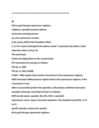 ===================================================
-
83
CRd as goal Storage coprocessor registers.
<Address> specified memory address.
Instruction encoding format:
cp_num coprocessor number.
8_bit_word_offset 8-bit immediate offset.
P, U, W is used to distinguish the address mode. P represents the before / after
index the U plus / minus, W
The write-back.
N data size (dependent on the co-processor).
STC instruction for example as follows:
STC p5, c1, [R0]
STC p5, c1, [R0, #-0x04]
� MCR - ARM register data transfer instructions to the coprocessor registers
MCR instruction ARM processor register data to the coprocessor registers. If the
co-processor is not
Able to successfully perform the operation, will produce undefined instruction
exception interrupt. Instruction format is as follows:
MCR {cond} coproc, opcode1, Rd, CRn, CRm {, opcode2}
Coprocessor name: coproc instruction operation. The standard named PN, n is 0
to 15.
specific opcode1 coprocessor opcode.
Rd as goal Storage coprocessor registers.
 