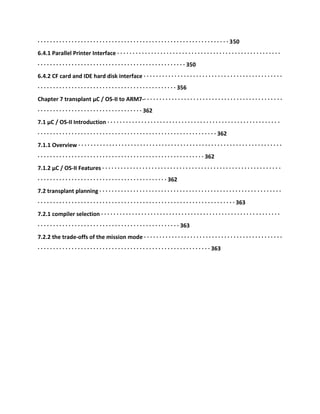 · · · · · · · · · · · · · · · · · · · · · · · · · · · · · · · · · · · · · · · · · · · · · · · · · · · · · · · · · · · · · · 350
6.4.1 Parallel Printer Interface · · · · · · · · · · · · · · · · · · · · · · · · · · · · · · · · · · · · · · · · · · · · · · · · · · · · ·
· · · · · · · · · · · · · · · · · · · · · · · · · · · · · · · · · · · · · · · · · · · · · · · · 350
6.4.2 CF card and IDE hard disk interface · · · · · · · · · · · · · · · · · · · · · · · · · · · · · · · · · · · · · · · · · · · · ·
· · · · · · · · · · · · · · · · · · · · · · · · · · · · · · · · · · · · · · · · · · · · · 356
Chapter 7 transplant μC / OS-II to ARM7-· · · · · · · · · · · · · · · · · · · · · · · · · · · · · · · · · · · · · · · · · · · · ·
· · · · · · · · · · · · · · · · · · · · · · · · · · · · · · · · · · 362
7.1 μC / OS-II Introduction · · · · · · · · · · · · · · · · · · · · · · · · · · · · · · · · · · · · · · · · · · · · · · · · · · · · · · · ·
· · · · · · · · · · · · · · · · · · · · · · · · · · · · · · · · · · · · · · · · · · · · · · · · · · · · · · · · · · 362
7.1.1 Overview · · · · · · · · · · · · · · · · · · · · · · · · · · · · · · · · · · · · · · · · · · · · · · · · · · · · · · · · · · · · · · · · · ·
· · · · · · · · · · · · · · · · · · · · · · · · · · · · · · · · · · · · · · · · · · · · · · · · · · · · · · 362
7.1.2 μC / OS-II Features · · · · · · · · · · · · · · · · · · · · · · · · · · · · · · · · · · · · · · · · · · · · · · · · · · · · · · · · · ·
· · · · · · · · · · · · · · · · · · · · · · · · · · · · · · · · · · · · · · · · · · 362
7.2 transplant planning · · · · · · · · · · · · · · · · · · · · · · · · · · · · · · · · · · · · · · · · · · · · · · · · · · · · · · · · · · ·
· · · · · · · · · · · · · · · · · · · · · · · · · · · · · · · · · · · · · · · · · · · · · · · · · · · · · · · · · · · · · · · · 363
7.2.1 compiler selection · · · · · · · · · · · · · · · · · · · · · · · · · · · · · · · · · · · · · · · · · · · · · · · · · · · · · · · · · ·
· · · · · · · · · · · · · · · · · · · · · · · · · · · · · · · · · · · · · · · · · · · · · · 363
7.2.2 the trade-offs of the mission mode · · · · · · · · · · · · · · · · · · · · · · · · · · · · · · · · · · · · · · · · · · · · ·
· · · · · · · · · · · · · · · · · · · · · · · · · · · · · · · · · · · · · · · · · · · · · · · · · · · · · · · · 363
 
