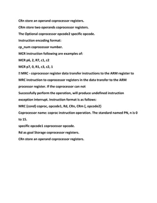 CRn store an operand coprocessor registers.
CRm store two operands coprocessor registers.
The Optional coprocessor opcode2 specific opcode.
Instruction encoding format:
cp_num coprocessor number.
MCR instruction following are examples of:
MCR p6, 2, R7, c1, c2
MCR p7, 0, R1, c3, c2, 1
� MRC - coprocessor register data transfer instructions to the ARM register to
MRC instruction to coprocessor registers in the data transfer to the ARM
processor register. If the coprocessor can not
Successfully perform the operation, will produce undefined instruction
exception interrupt. Instruction format is as follows:
MRC {cond} coproc, opcode1, Rd, CRn, CRm {, opcode2}
Coprocessor name: coproc instruction operation. The standard named PN, n is 0
to 15.
specific opcode1 coprocessor opcode.
Rd as goal Storage coprocessor registers.
CRn store an operand coprocessor registers.
 