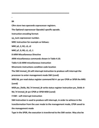 ===================================================
-
84
CRm store two operands coprocessor registers.
The Optional coprocessor Opcode2 specific opcode.
Instruction encoding format:
cp_num coprocessor number.
MRC instruction for example as follows:
MRC p5, 2, R2, c3, c2
MRC p7, 0, R0, c1, c2, 1
8 ARM Miscellaneous Directive
ARM miscellaneous commands shown in Table 4.10.
Table 4.10 ARM miscellaneous instruction
Mnemonic instructions condition code location
The SWI immed_24 soft interrupt instruction to produce soft interrupt the
processor to enter management mode SWI {cond}
MRS Rd, psr read status register command Rd ← psr psr CPSR or SPSR the MRS
{cond}
MSR psr_fields, Rd / # immed_8r write status register instruction psr_fields ←
Rd / # immed_8r psr CPSR or SPSR MSR {cond}
� SWI - soft interrupt instruction
SWI instruction is used to produce soft interrupt, in order to achieve in the
transformation from the user mode to the management mode, CPSR saved to
the management mode
Type in the SPSR, the execution is transferred to the SWI vector. May also be
 