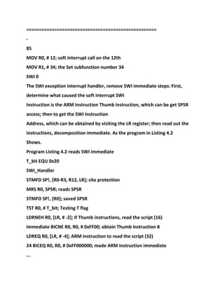 ===================================================
-
85
MOV R0, # 12; soft interrupt call on the 12th
MOV R1, # 34; the Set subfunction number 34
SWI 0
The SWI exception interrupt handler, remove SWI immediate steps: First,
determine what caused the soft interrupt SWI
Instruction is the ARM instruction Thumb instruction, which can be get SPSR
access; then to get the SWI instruction
Address, which can be obtained by visiting the LR register; then read out the
instructions, decomposition immediate. As the program in Listing 4.2
Shows.
Program Listing 4.2 reads SWI immediate
T_bit EQU 0x20
SWI_Handler
STMFD SP!, {R0-R3, R12, LR}; site protection
MRS R0, SPSR; reads SPSR
STMFD SP!, {R0}; saved SPSR
TST R0, # T_bit; Testing T flag
LDRNEH R0, [LR, # -2]; if Thumb instructions, read the script (16)
Immediate BICNE R0, R0, # 0xFF00; obtain Thumb instruction 8
LDREQ R0, [LR, # -4]; ARM instruction to read the script (32)
24 BICEQ R0, R0, # 0xFF000000; made ARM instruction immediate
...
 