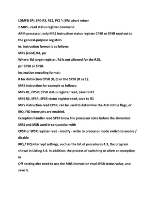 LDMFD SP!, {R0-R3, R12, PC} ^; SWI abort return
� MRS - read status register command
ARM processor, only MRS instruction status register CPSR or SPSR read out to
the general-purpose registers
In. Instruction format is as follows:
MRS {cond} Rd, psr
Where: Rd target register. Rd is not allowed for the R15.
psr CPSR or SPSR.
Instruction encoding format:
R for distinction CPSR (R, 0) or the SPSR (R as 1).
MRS instruction for example as follows:
MRS R1, CPSR; CPSR status register read, save to R1
MRS R2, SPSR; SPSR status register read, save to R2
MRS instruction read CPSR, can be used to determine the ALU status flags, or
IRQ, FIQ interrupts are enabled.
Exception handler read SPSR know the processor state before the abnormal.
MRS and MSR used in conjunction with
CPSR or SPSR register read - modify - write to processor mode switch to enable /
disable
IRQ / FIQ interrupt settings, such as the list of procedures 4.3, the program
shown in Listing 4.4. In addition, the process of switching or allow an exception
in
Off nesting also need to use the MRS instruction read SPSR status value, and
save it.
 