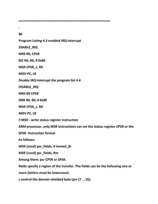 ===================================================
-
86
Program Listing 4.3 enabled IRQ interrupt
ENABLE_IRQ
MRS R0, CPSR
BIC R0, R0, # 0x80
MSR CPSR_c, R0
MOV PC, LR
Disable IRQ interrupt the program list 4.4
DISABLE_IRQ
MRS R0 CPSR
ORR R0, R0, # 0x80
MSR CPSR_c, R0
MOV PC, LR
� MSR - write status register instruction
ARM processor, only MSR instructions can set the status register CPSR or the
SPSR. Instruction format
As follows:
MSR {cond} psr_fields, # immed_8r
MSR {cond} psr_fields, Rm
Among them: psr CPSR or SPSR.
fields specify a region of the transfer. The fields can be the following one or
more (letters must be lowercase):
c control the domain shielded byte (psr [7 ... 0]);
 